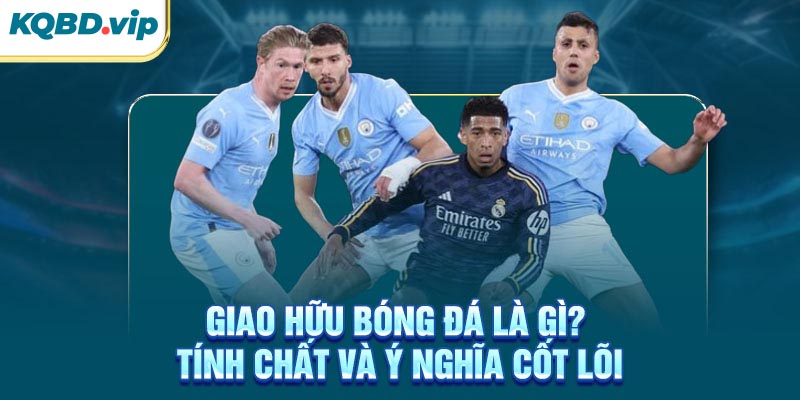 Giao Hữu 34 Giao hữu bóng đá là gì? Tính chất và ý nghĩa cốt lõi